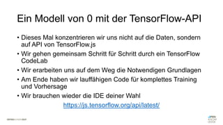 Ein Modell von 0 mit der TensorFlow-API
• Dieses Mal konzentrieren wir uns nicht auf die Daten, sondern
auf API von TensorFlow.js
• Wir gehen gemeinsam Schritt für Schritt durch ein TensorFlow
CodeLab
• Wir erarbeiten uns auf dem Weg die Notwendigen Grundlagen
• Am Ende haben wir lauffähigen Code für komplettes Training
und Vorhersage
• Wir brauchen wieder die IDE deiner Wahl
https://js.tensorflow.org/api/latest/
 