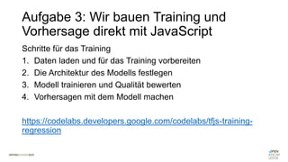 Aufgabe 3: Wir bauen Training und
Vorhersage direkt mit JavaScript
Schritte für das Training
1. Daten laden und für das Training vorbereiten
2. Die Architektur des Modells festlegen
3. Modell trainieren und Qualität bewerten
4. Vorhersagen mit dem Modell machen
https://codelabs.developers.google.com/codelabs/tfjs-training-
regression
 