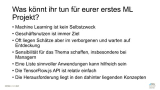 Was könnt ihr tun für eurer erstes ML
Projekt?
• Machine Learning ist kein Selbstzweck
• Geschäftsnutzen ist immer Ziel
• Oft liegen Schätze aber im verborgenen und warten auf
Entdeckung
• Sensibilität für das Thema schaffen, insbesondere bei
Managern
• Eine Liste sinnvoller Anwendungen kann hilfreich sein
• Die TensorFlow.js API ist relativ einfach
• Die Herausforderung liegt in den dahinter liegenden Konzepten
 