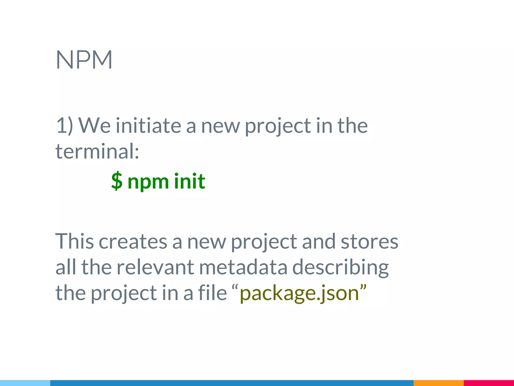 NPM
1) We initiate a new project in the
terminal:
$ npm init
This creates a new project and stores
all the relevant metadata describing
the project in a file “package.json”
 