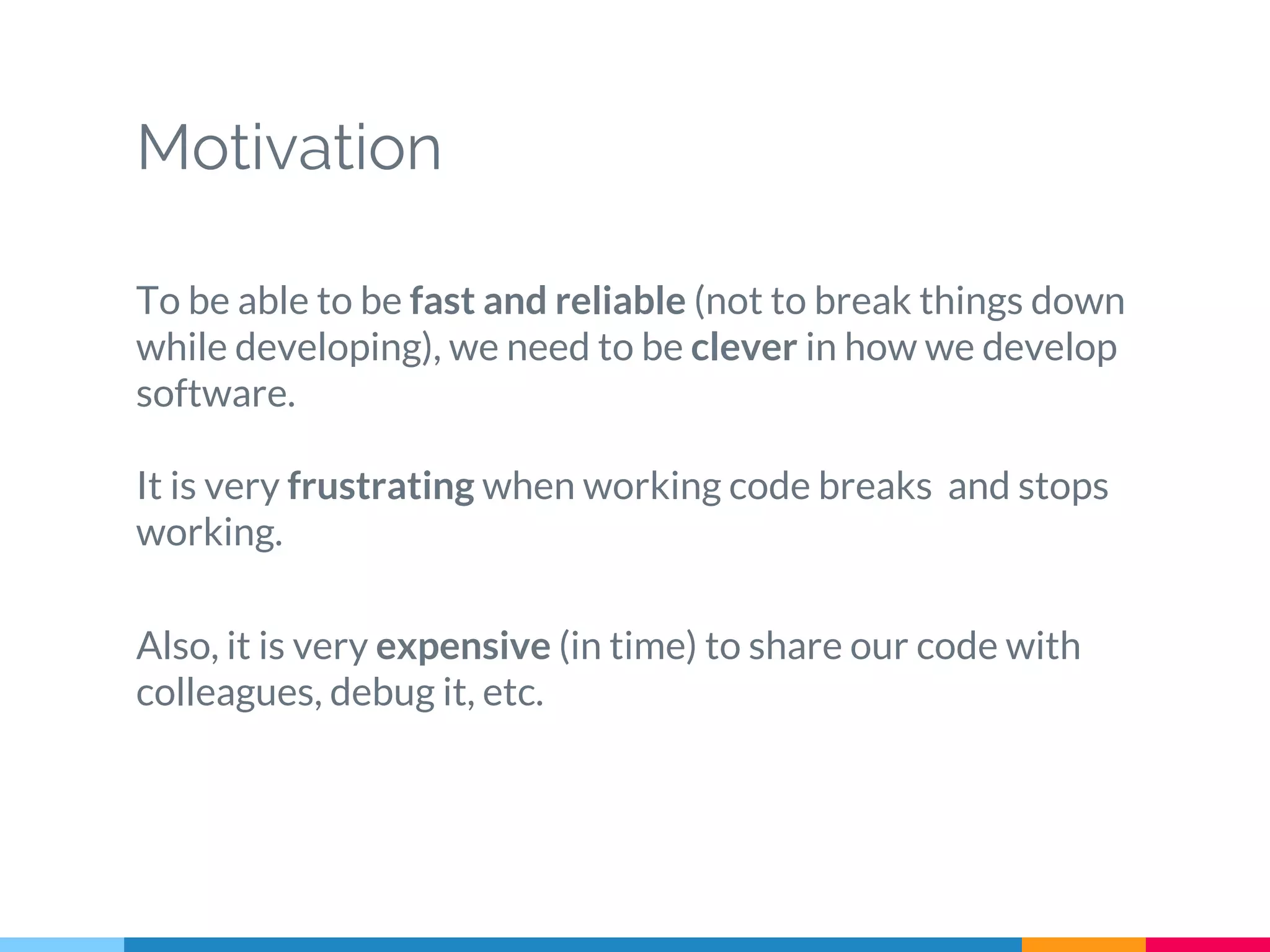Motivation
To be able to be fast and reliable (not to break things down
while developing), we need to be clever in how we develop
software.
It is very frustrating when working code breaks and stops
working.
Also, it is very expensive (in time) to share our code with
colleagues, debug it, etc.
 