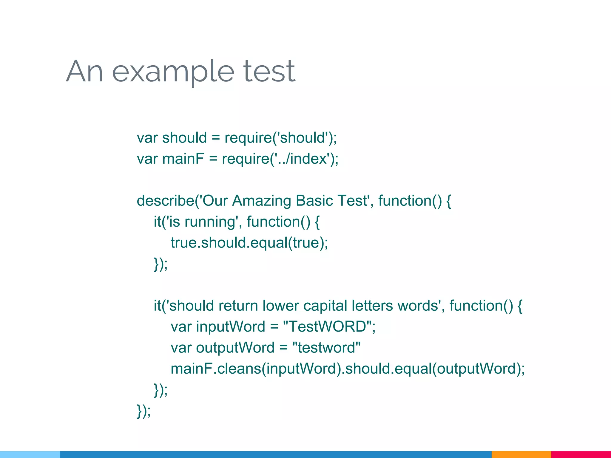 An example test
var should = require('should');
var mainF = require('../index');
describe('Our Amazing Basic Test', function() {
it('is running', function() {
true.should.equal(true);
});
it('should return lower capital letters words', function() {
var inputWord = "TestWORD";
var outputWord = "testword"
mainF.cleans(inputWord).should.equal(outputWord);
});
});
 