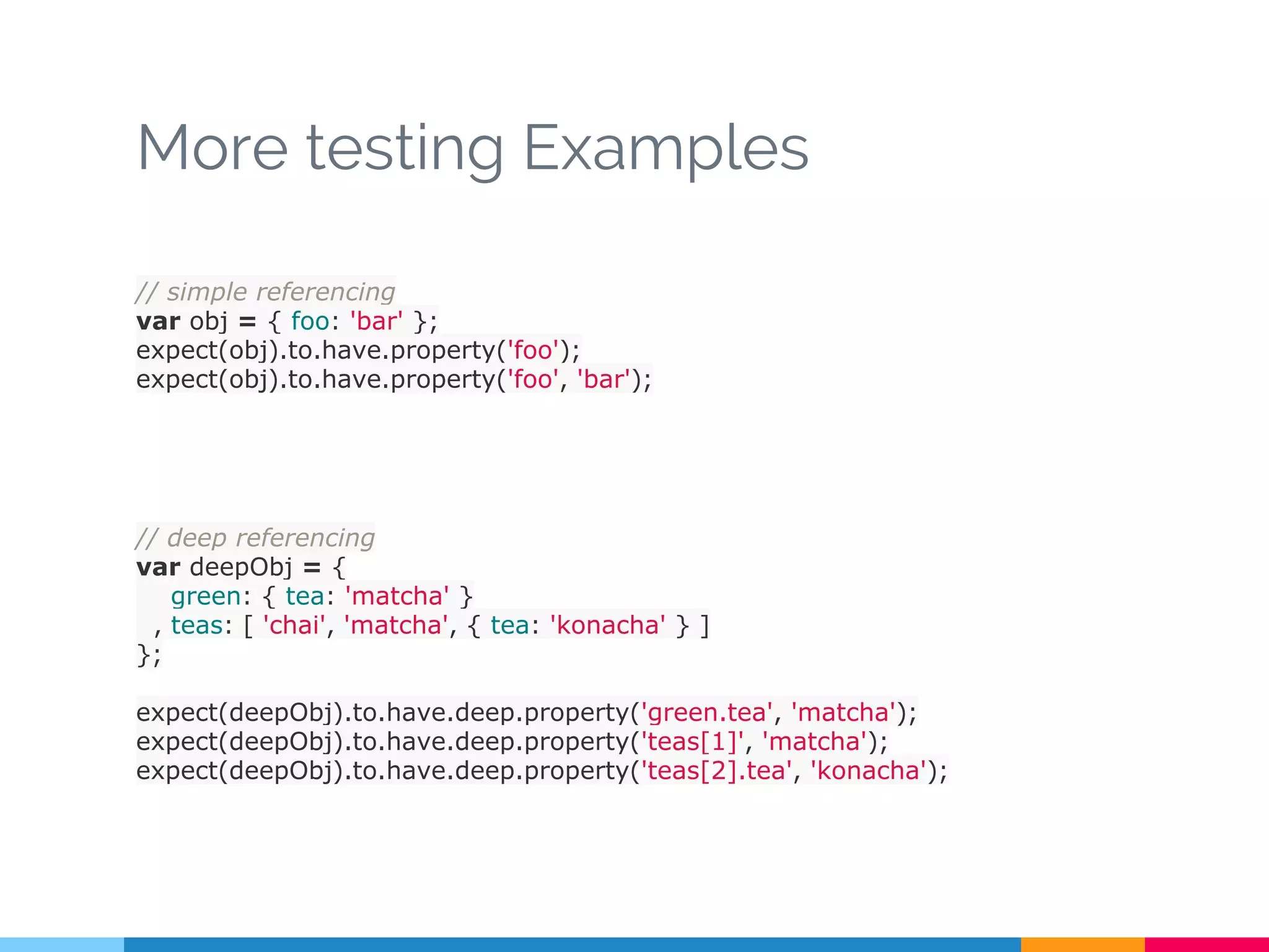 More testing Examples
// simple referencing
var obj = { foo: 'bar' };
expect(obj).to.have.property('foo');
expect(obj).to.have.property('foo', 'bar');
// deep referencing
var deepObj = {
green: { tea: 'matcha' }
, teas: [ 'chai', 'matcha', { tea: 'konacha' } ]
};
expect(deepObj).to.have.deep.property('green.tea', 'matcha');
expect(deepObj).to.have.deep.property('teas[1]', 'matcha');
expect(deepObj).to.have.deep.property('teas[2].tea', 'konacha');
 