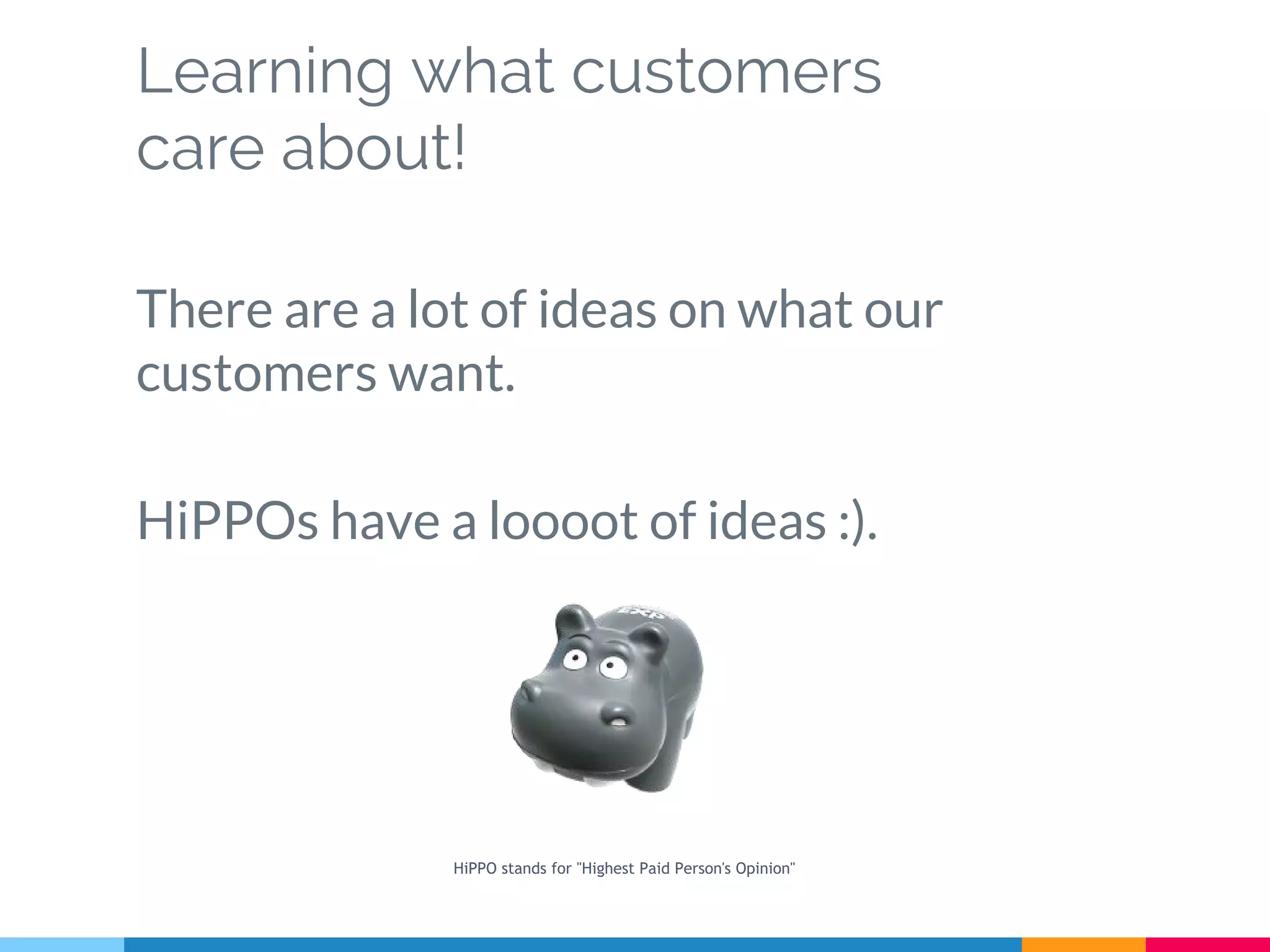 Learning what customers
care about!
There are a lot of ideas on what our
customers want.
HiPPOs have a loooot of ideas :).
HiPPO stands for "Highest Paid Person's Opinion"
 