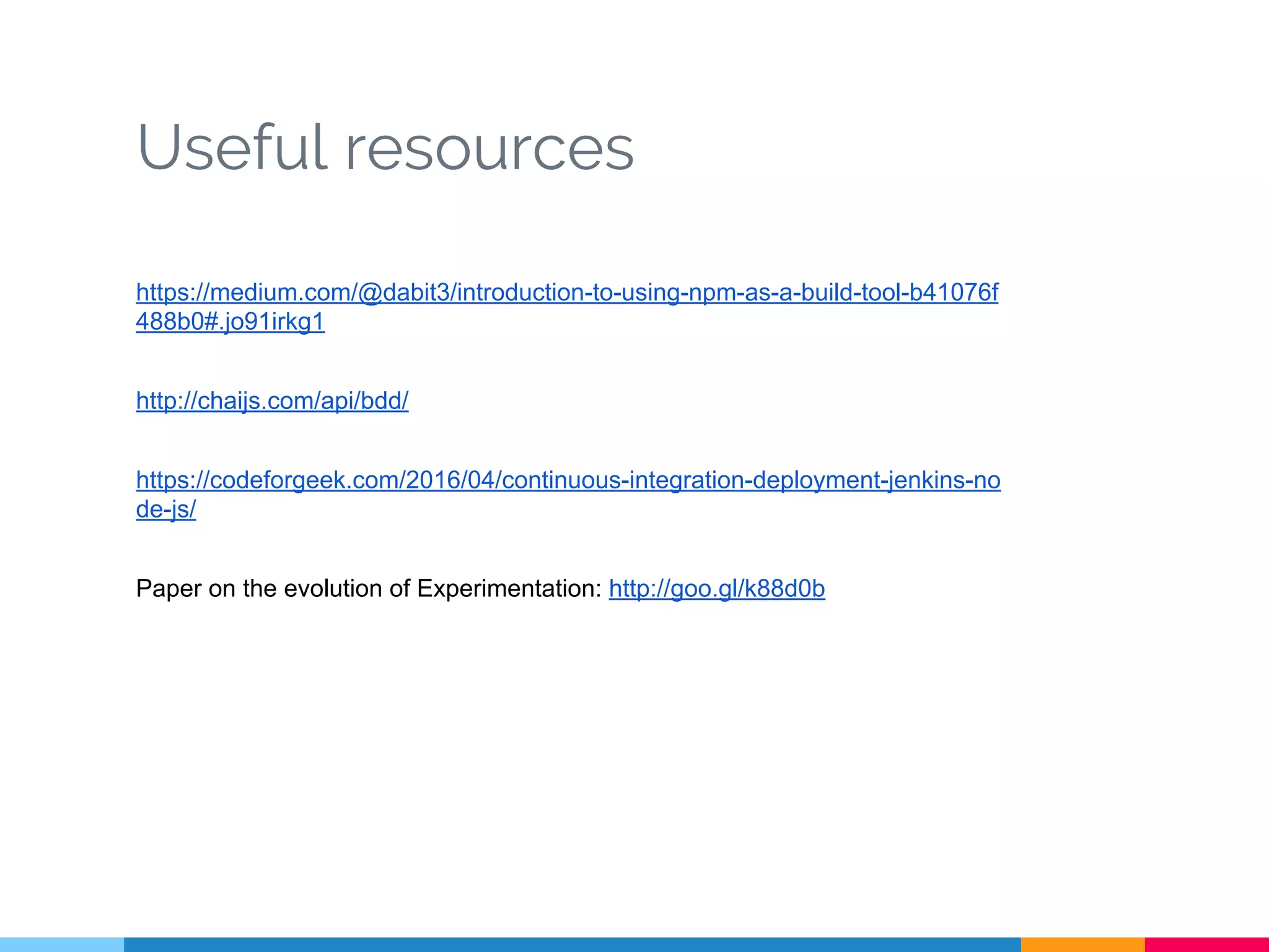 Useful resources
https://medium.com/@dabit3/introduction-to-using-npm-as-a-build-tool-b41076f
488b0#.jo91irkg1
http://chaijs.com/api/bdd/
https://codeforgeek.com/2016/04/continuous-integration-deployment-jenkins-no
de-js/
Paper on the evolution of Experimentation: http://goo.gl/k88d0b
 