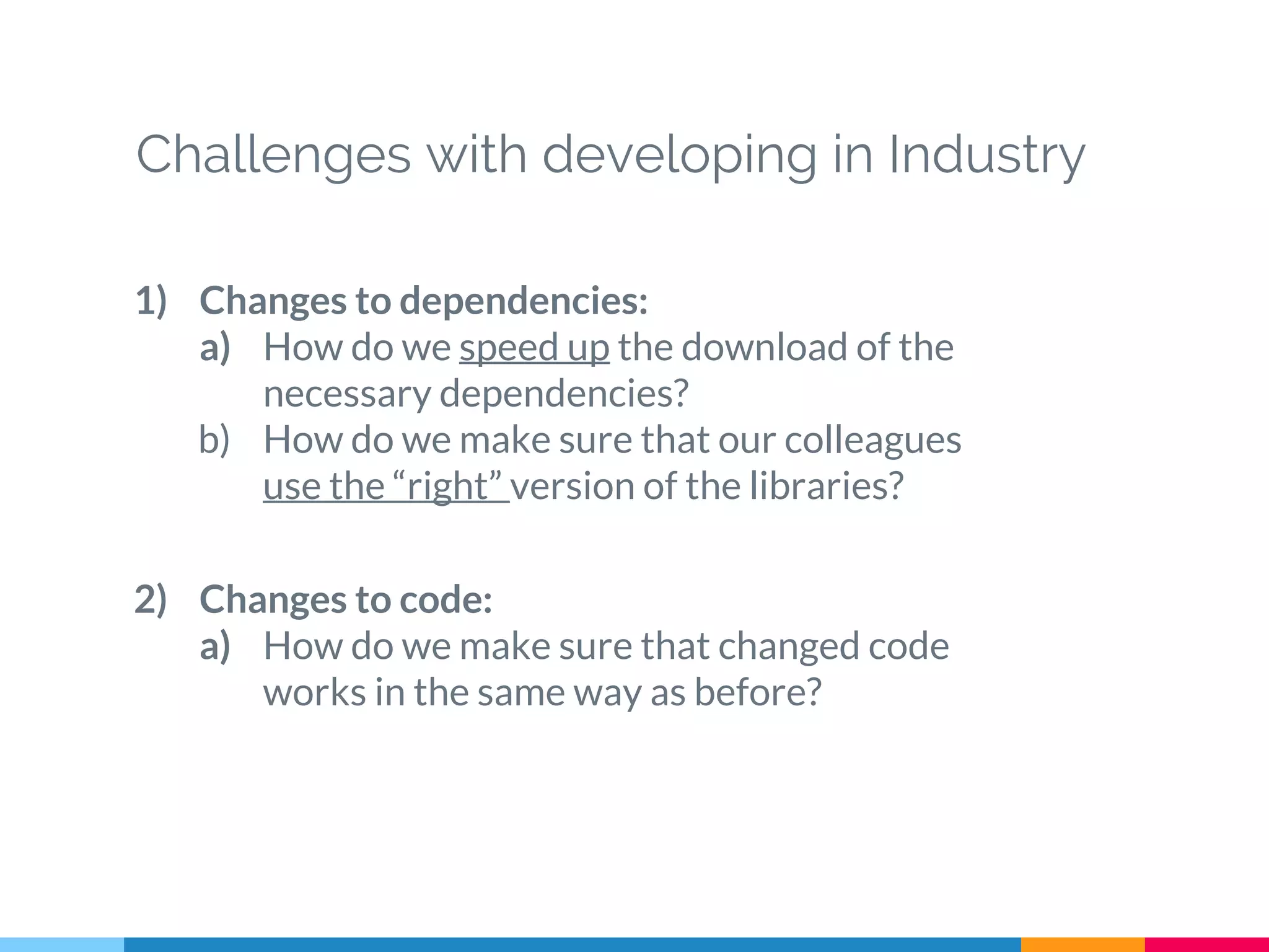 Challenges with developing in Industry
1) Changes to dependencies:
a) How do we speed up the download of the
necessary dependencies?
b) How do we make sure that our colleagues
use the “right” version of the libraries?
2) Changes to code:
a) How do we make sure that changed code
works in the same way as before?
 