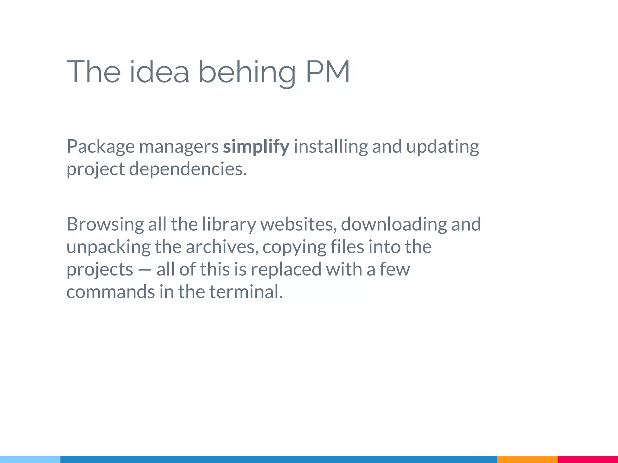 The idea behing PM
Package managers simplify installing and updating
project dependencies.
Browsing all the library websites, downloading and
unpacking the archives, copying files into the
projects — all of this is replaced with a few
commands in the terminal.
 