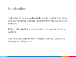 Motivation
To be able to be fast and reliable (not to break things down
while developing), we need to be clever in how we develop
software.
It is very frustrating when working code breaks and stops
working.
Also, it is very expensive (in time) to share our code with
colleagues, debug it, etc.
 