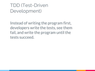 TDD (Test-Driven
Development)
Instead of writing the program first,
developers write the tests, see them
fail, and write the program until the
tests succeed.
 