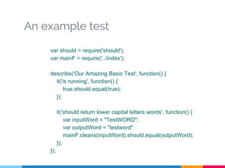 An example test
var should = require('should');
var mainF = require('../index');
describe('Our Amazing Basic Test', function() {
it('is running', function() {
true.should.equal(true);
});
it('should return lower capital letters words', function() {
var inputWord = "TestWORD";
var outputWord = "testword"
mainF.cleans(inputWord).should.equal(outputWord);
});
});
 