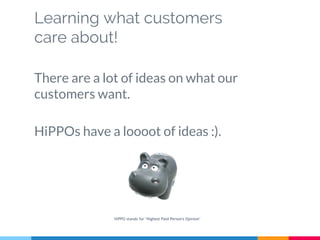 Learning what customers
care about!
There are a lot of ideas on what our
customers want.
HiPPOs have a loooot of ideas :).
HiPPO stands for "Highest Paid Person's Opinion"
 