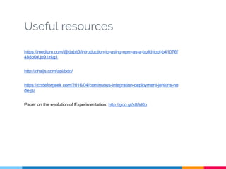Useful resources
https://medium.com/@dabit3/introduction-to-using-npm-as-a-build-tool-b41076f
488b0#.jo91irkg1
http://chaijs.com/api/bdd/
https://codeforgeek.com/2016/04/continuous-integration-deployment-jenkins-no
de-js/
Paper on the evolution of Experimentation: http://goo.gl/k88d0b
 