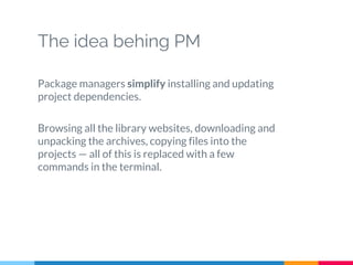 The idea behing PM
Package managers simplify installing and updating
project dependencies.
Browsing all the library websites, downloading and
unpacking the archives, copying files into the
projects — all of this is replaced with a few
commands in the terminal.
 