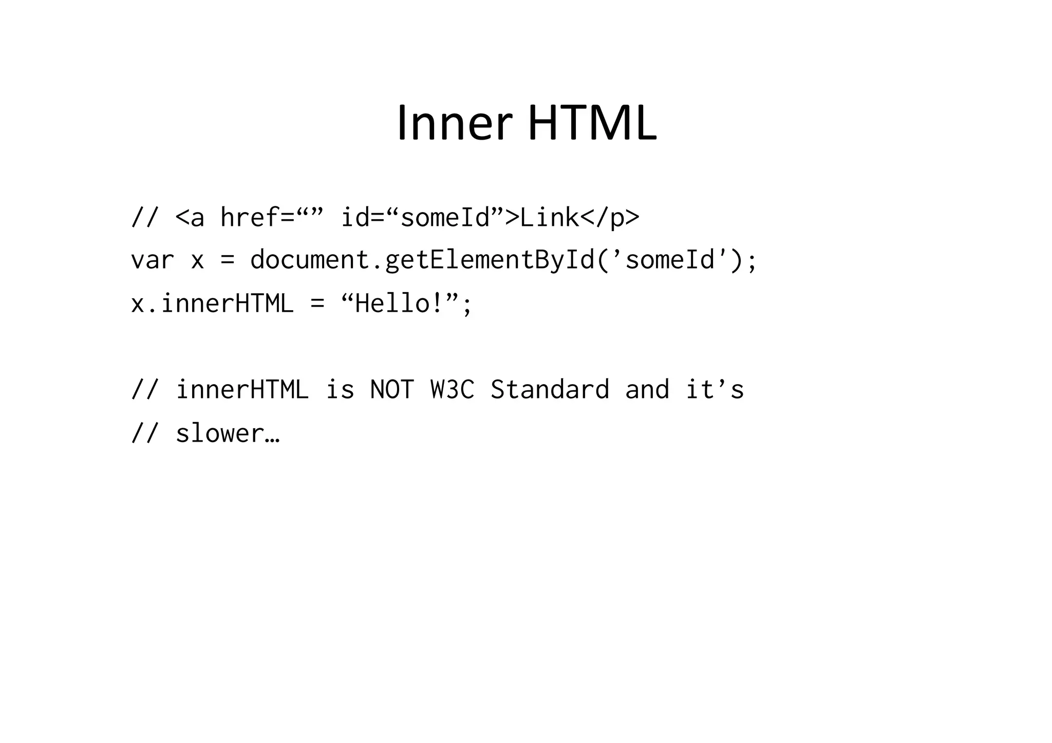 Inner	
  HTML	
  
// <a href=“” id=“someId”>Link</p>
var x = document.getElementById(’someId');
x.innerHTML = “Hello!”;
// innerHTML is NOT W3C Standard and it’s
// slower…
 