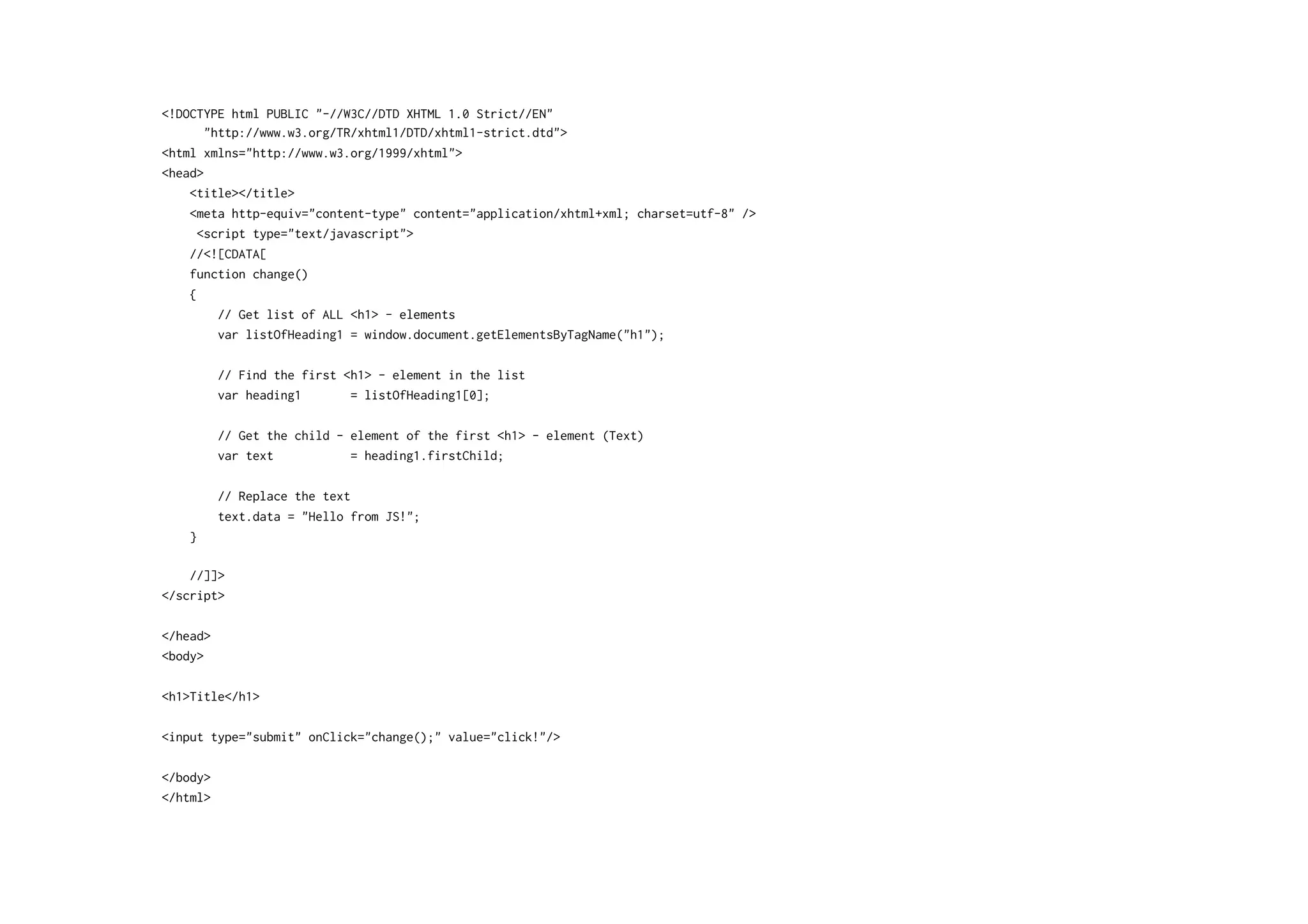 <!DOCTYPE html PUBLIC "-//W3C//DTD XHTML 1.0 Strict//EN"
"http://www.w3.org/TR/xhtml1/DTD/xhtml1-strict.dtd">
<html xmlns="http://www.w3.org/1999/xhtml">
<head>
<title></title>
<meta http-equiv="content-type" content="application/xhtml+xml; charset=utf-8" />
<script type="text/javascript">
//<![CDATA[
function change()
{
// Get list of ALL <h1> - elements
var listOfHeading1 = window.document.getElementsByTagName("h1");
// Find the first <h1> - element in the list
var heading1 = listOfHeading1[0];
// Get the child - element of the first <h1> - element (Text)
var text = heading1.firstChild;
// Replace the text
text.data = "Hello from JS!";
}
//]]>
</script>
</head>
<body>
<h1>Title</h1>
<input type="submit" onClick="change();" value="click!"/>
</body>
</html>
 