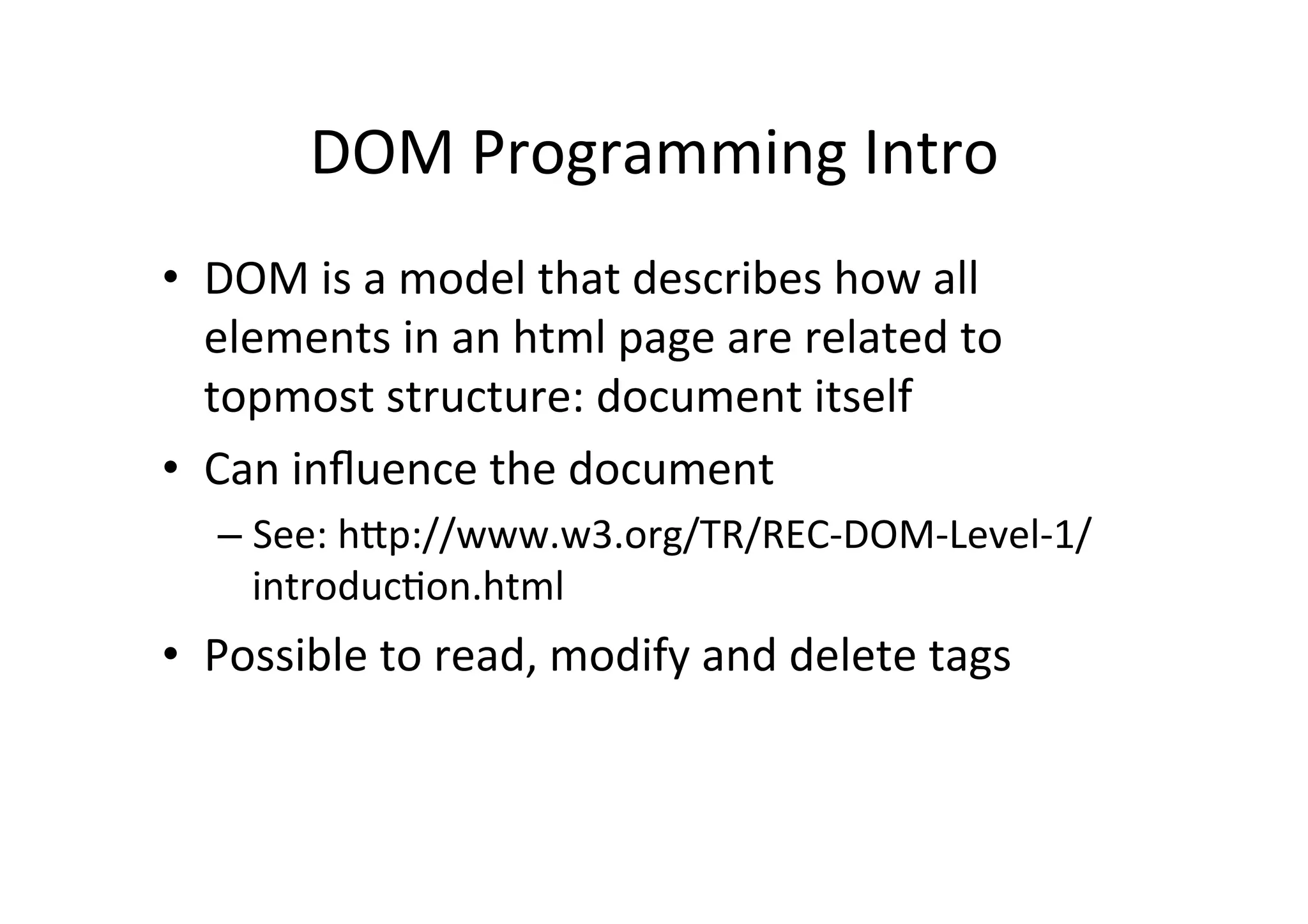 DOM	
  Programming	
  Intro	
  
•  DOM	
  is	
  a	
  model	
  that	
  describes	
  how	
  all	
  
elements	
  in	
  an	
  html	
  page	
  are	
  related	
  to	
  
topmost	
  structure:	
  document	
  itself	
  
•  Can	
  inﬂuence	
  the	
  document	
  
– See:	
  hPp://www.w3.org/TR/REC-­‐DOM-­‐Level-­‐1/
introducFon.html	
  
•  Possible	
  to	
  read,	
  modify	
  and	
  delete	
  tags	
  
 