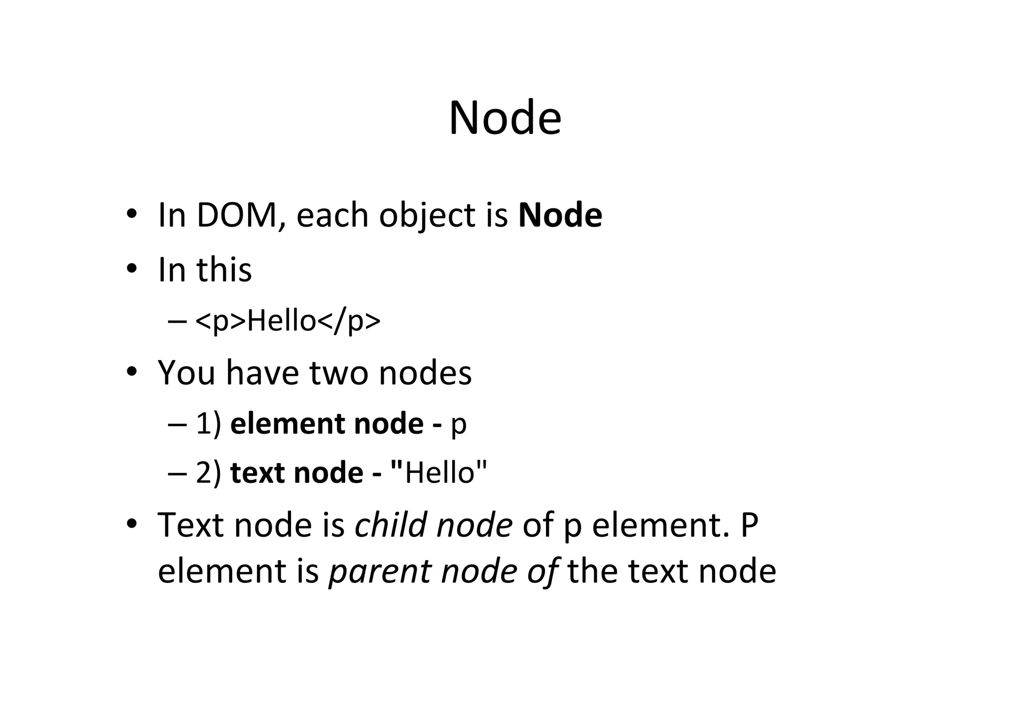 Node	
  
•  In	
  DOM,	
  each	
  object	
  is	
  Node	
  
•  In	
  this	
  
– <p>Hello</p>	
  
•  You	
  have	
  two	
  nodes	
  	
  
– 1)	
  element	
  node	
  -­‐	
  p	
  	
  
– 2)	
  text	
  node	
  -­‐	
  "Hello"	
  
•  Text	
  node	
  is	
  child	
  node	
  of	
  p	
  element.	
  P	
  
element	
  is	
  parent	
  node	
  of	
  the	
  text	
  node	
  
 