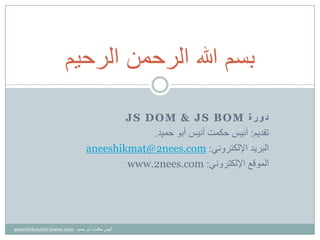 ‫ﺓ‬‫ﺭ‬‫ﻭ‬‫ﺩ‬JS DOM & JS BOM
‫ﺗﻘﺪﻳﻢ‬:‫ﺣﻤﻴﺪ‬ ‫ﺃﺑﻮ‬ ‫ﺃﻧﻴﺲ‬ ‫ﺣﻜﻤﺖ‬ ‫ﺃﻧﻴﺲ‬.
‫ﺍﻹﻟﻜﺘﺮﻭﻧﻲ‬ ‫ﺍﻟﺒﺮﻳﺪ‬:nees.com2aneeshikmat@
‫ﺍﻹﻟﻜﺘﺮﻭﻧﻲ‬ ‫ﺍﻟﻤﻮﻗﻊ‬:www.2nees.com
‫ﺍﻟﺭﺣﻳﻡ‬ ‫ﺍﻟﺭﺣﻣﻥ‬ ‫ﷲ‬ ‫ﺑﺳﻡ‬
‫ﺣﻤﻴﺪ‬ ‫ﺃﺑﻮ‬ ‫ﺣﻜﻤﺖ‬ ‫ﺃﻧﻴﺲ‬aneeshikmat@2nees.com
 