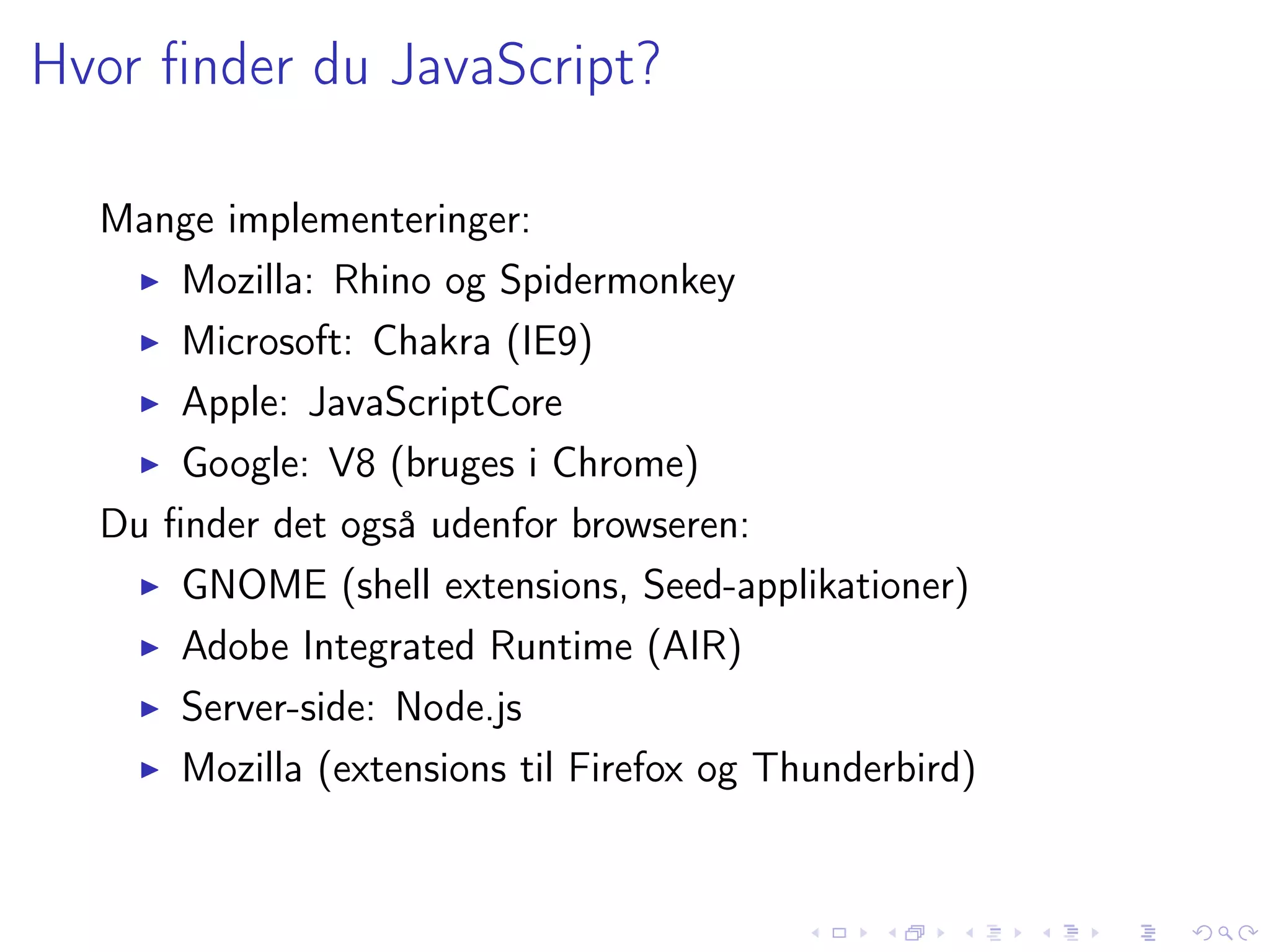 Hvor ﬁnder du JavaScript?

  Mange implementeringer:
      Mozilla: Rhino og Spidermonkey
      Microsoft: Chakra (IE9)
      Apple: JavaScriptCore
      Google: V8 (bruges i Chrome)
  Du ﬁnder det også udenfor browseren:
      GNOME (shell extensions, Seed-applikationer)
      Adobe Integrated Runtime (AIR)
      Server-side: Node.js
      Mozilla (extensions til Firefox og Thunderbird)
 