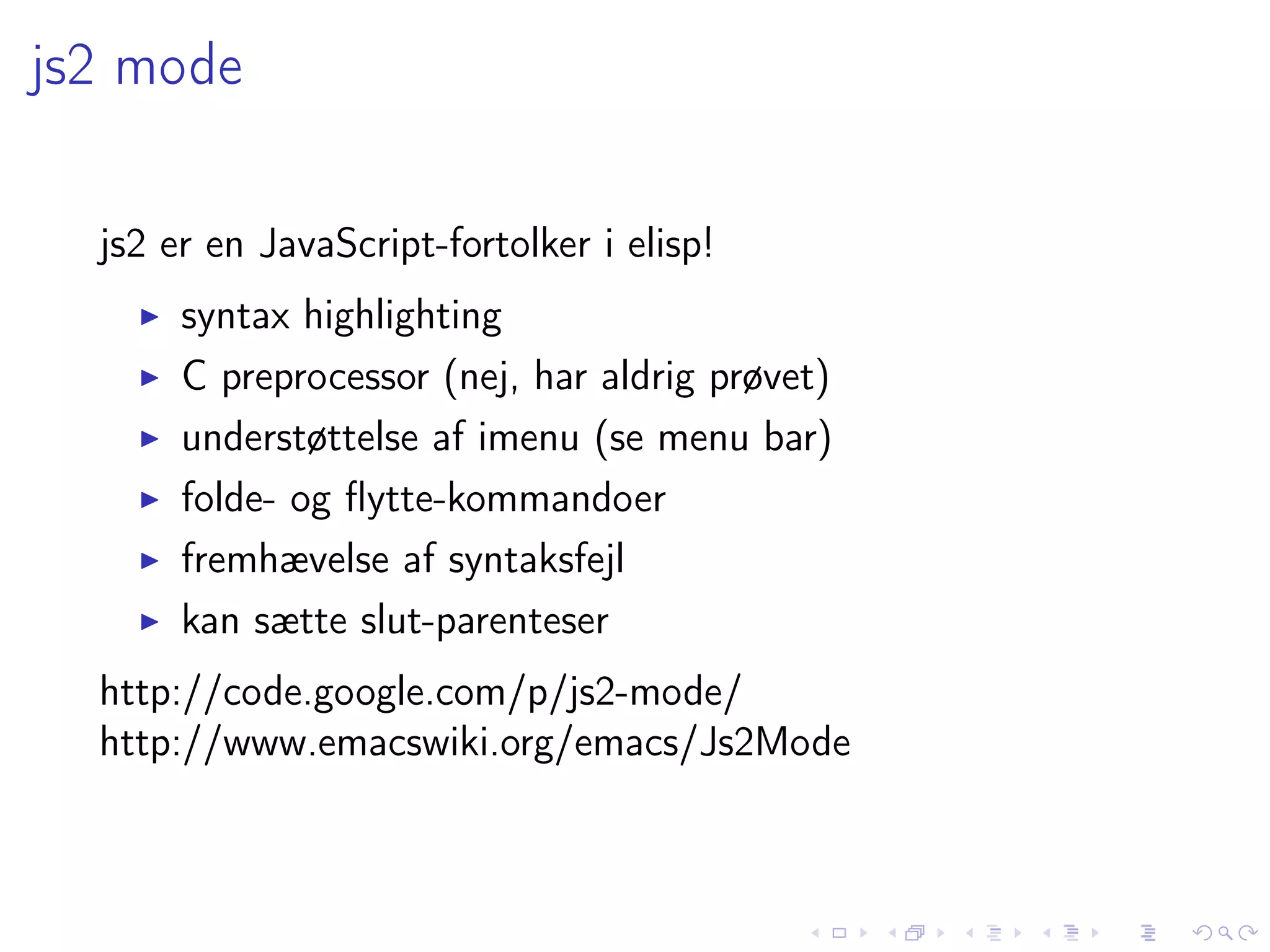 js2 mode

  js2 er en JavaScript-fortolker i elisp!
       syntax highlighting
       C preprocessor (nej, har aldrig prøvet)
       understøttelse af imenu (se menu bar)
       folde- og ﬂytte-kommandoer
       fremhævelse af syntaksfejl
       kan sætte slut-parenteser
  http://code.google.com/p/js2-mode/
  http://www.emacswiki.org/emacs/Js2Mode
 