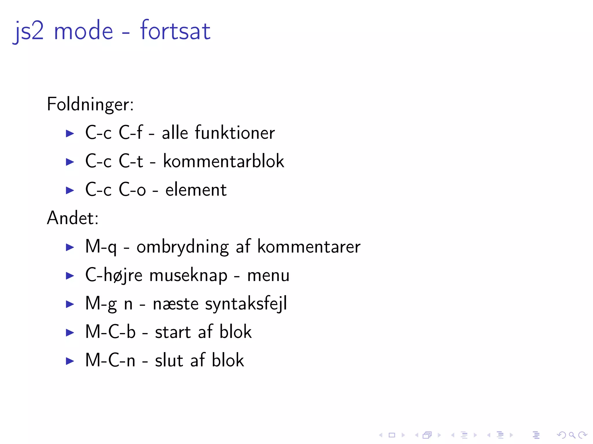 js2 mode - fortsat

  Foldninger:
      C-c C-f - alle funktioner
      C-c C-t - kommentarblok
      C-c C-o - element
  Andet:
      M-q - ombrydning af kommentarer
      C-højre museknap - menu
      M-g n - næste syntaksfejl
      M-C-b - start af blok
      M-C-n - slut af blok
 