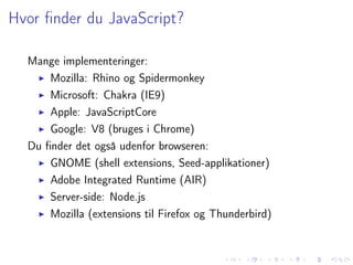 Hvor ﬁnder du JavaScript?

  Mange implementeringer:
      Mozilla: Rhino og Spidermonkey
      Microsoft: Chakra (IE9)
      Apple: JavaScriptCore
      Google: V8 (bruges i Chrome)
  Du ﬁnder det også udenfor browseren:
      GNOME (shell extensions, Seed-applikationer)
      Adobe Integrated Runtime (AIR)
      Server-side: Node.js
      Mozilla (extensions til Firefox og Thunderbird)
 