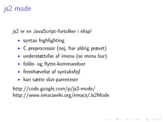 js2 mode

  js2 er en JavaScript-fortolker i elisp!
       syntax highlighting
       C preprocessor (nej, har aldrig prøvet)
       understøttelse af imenu (se menu bar)
       folde- og ﬂytte-kommandoer
       fremhævelse af syntaksfejl
       kan sætte slut-parenteser
  http://code.google.com/p/js2-mode/
  http://www.emacswiki.org/emacs/Js2Mode
 