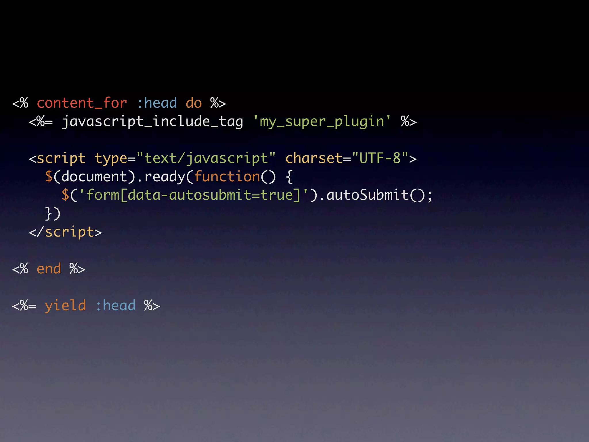 <% content_for :head do %> <%= javascript_include_tag 'my_super_plugin' %> <script type="text/javascript" charset="UTF-8"> $(document).ready(function() { $('form[data-autosubmit=true]').autoSubmit(); }) </script> <% end %> <%= yield :head %> 