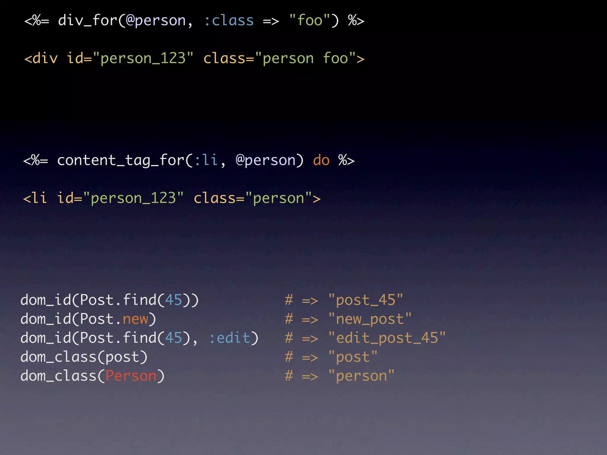 <%= div_for(@person, :class => "foo") %> <div id="person_123" class="person foo"> <%= content_tag_for(:li, @person) do %> <li id="person_123" class="person"> dom_id(Post.find(45)) # => "post_45" dom_id(Post.new) # => "new_post" dom_id(Post.find(45), :edit) # => "edit_post_45" dom_class(post) # => "post" dom_class(Person) # => "person" 