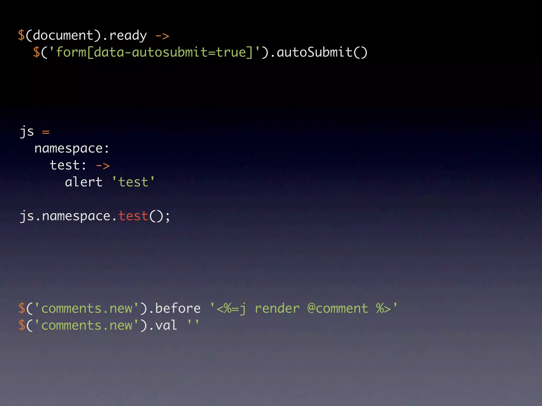 $(document).ready -> $('form[data-autosubmit=true]').autoSubmit() js = namespace: test: -> alert 'test' js.namespace.test(); $('comments.new').before '<%=j render @comment %>' $('comments.new').val '' 