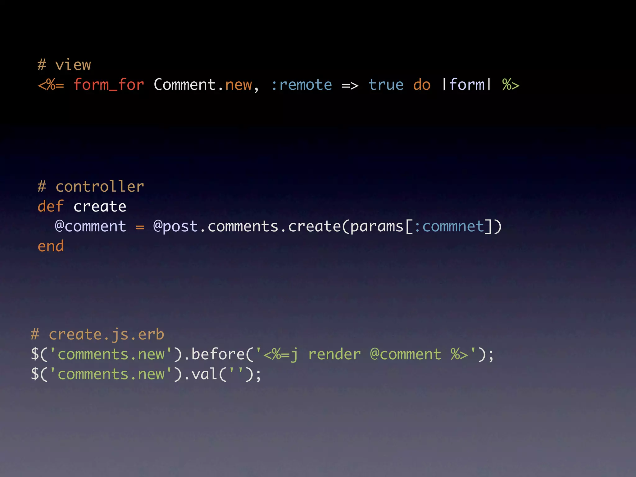 # view <%= form_for Comment.new, :remote => true do |form| %> # controller def create @comment = @post.comments.create(params[:commnet]) end # create.js.erb $('comments.new').before('<%=j render @comment %>'); $('comments.new').val(''); 