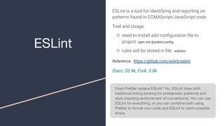 ESLint
ESLint is a tool for identifying and reporting on
patterns found in ECMAScript/JavaScript code.
Tool and Usage:
○ need to install add conﬁguration ﬁle to
project: npm init @eslint/conﬁg
○ rules will be stored in ﬁle: .eslintrc
Reference: https://github.com/eslint/eslint
Stars: 20.9k, Fork: 3.8k
Does Prettier replace ESLint? No, ESLint does both
traditional linting (looking for problematic patterns) and
style checking (enforcement of conventions). You can use
ESLint for everything, or you can combine both using
Prettier to format your code and ESLint to catch possible
errors.
 