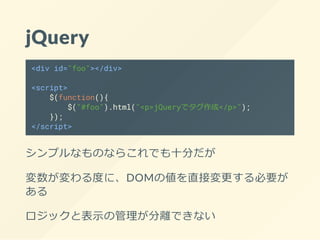 jQuery
<div id="foo"></div>
<script>
$(function(){
$("#foo").html("<p>jQueryでタグ作成</p>");
});
</script>
シンプルなものならこれでも十分だが
変数が変わる度に、DOMの値を直接変更する必要が
ある
ロジックと表示の管理が分離できない
 