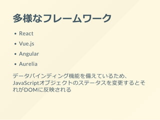 多様なフレームワーク
React
Vue.js
Angular
Aurelia
データバインディング機能を備えているため、
JavaScriptオブジェクトのステータスを変更するとそ
れがDOMに反映される
 