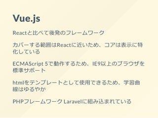 Vue.js
Reactと比べて後発のフレームワーク
カバーする範囲はReactに近いため、コアは表示に特
化している
ECMAScript 5で動作するため、IE9以上のブラウザを
標準サポート
htmlをテンプレートとして使用できるため、学習曲
線はゆるやか
PHPフレームワーク Laravelに組み込まれている
 
