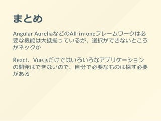 まとめ
Angular AureliaなどのAll-in-oneフレームワークは必
要な機能は大抵揃っているが、選択ができないところ
がネックか
React、Vue.jsだけではいろいろなアプリケーション
の開発はできないので、自分で必要なものは探す必要
がある
 