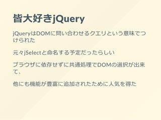 皆大好きjQuery
jQueryはDOMに問い合わせるクエリという意味でつ
けられた
元々jSelectと命名する予定だったらしい
ブラウザに依存せずに共通処理でDOMの選択が出来
て、
他にも機能が豊富に追加されたために人気を得た
 