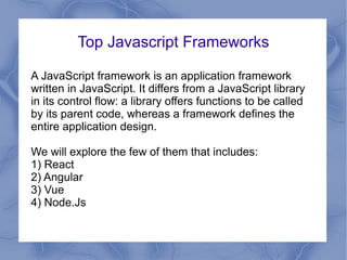 Top Javascript Frameworks
A JavaScript framework is an application framework
written in JavaScript. It differs from a JavaScript library
in its control flow: a library offers functions to be called
by its parent code, whereas a framework defines the
entire application design.
We will explore the few of them that includes:
1) React
2) Angular
3) Vue
4) Node.Js
 