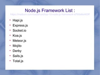 Node.js Framework List :
https://medium.com/issuehunt/top-10-node-js-framework-d768a6e465ff

Hapi.js

Express.js

Socket.io

Koa.js

Meteor.js

Mojito

Derby

Sails.js

Total.js
 