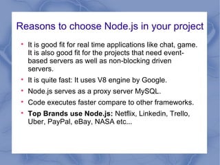 Reasons to choose Node.js in your project

It is good fit for real time applications like chat, game.
It is also good fit for the projects that need event-
based servers as well as non-blocking driven
servers.

It is quite fast: It uses V8 engine by Google.

Node.js serves as a proxy server MySQL.

Code executes faster compare to other frameworks.

Top Brands use Node.js: Netflix, Linkedin, Trello,
Uber, PayPal, eBay, NASA etc...
 