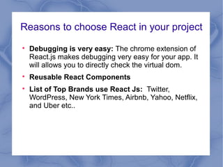 Reasons to choose React in your project

Debugging is very easy: The chrome extension of
React.js makes debugging very easy for your app. It
will allows you to directly check the virtual dom.

Reusable React Components

List of Top Brands use React Js: Twitter,
WordPress, New York Times, Airbnb, Yahoo, Netflix,
and Uber etc..
 