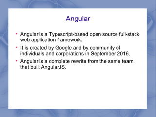 Angular

Angular is a Typescript-based open source full-stack
web application framework.

It is created by Google and by community of
individuals and corporations in September 2016.

Angular is a complete rewrite from the same team
that built AngularJS.
 