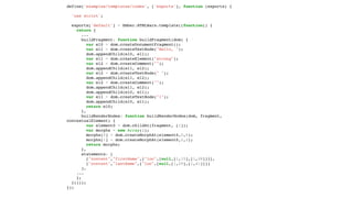 define('examples/templates/index', ['exports'], function (exports) {
'use strict';
exports['default'] = Ember.HTMLBars.template((function() {
return {
...
buildFragment: function buildFragment(dom) {
var el0 = dom.createDocumentFragment();
var el1 = dom.createTextNode("Hello, ");
dom.appendChild(el0, el1);
var el1 = dom.createElement("strong");
var el2 = dom.createComment("");
dom.appendChild(el1, el2);
var el2 = dom.createTextNode(" ");
dom.appendChild(el1, el2);
var el2 = dom.createComment("");
dom.appendChild(el1, el2);
dom.appendChild(el0, el1);
var el1 = dom.createTextNode("!");
dom.appendChild(el0, el1);
return el0;
},
buildRenderNodes: function buildRenderNodes(dom, fragment,
contextualElement) {
var element0 = dom.childAt(fragment, [1]);
var morphs = new Array(2);
morphs[0] = dom.createMorphAt(element0,0,0);
morphs[1] = dom.createMorphAt(element0,2,2);
return morphs;
},
statements: [
["content","firstName",["loc",[null,[1,15],[1,28]]]],
["content","lastName",["loc",[null,[1,29],[1,41]]]]
],
...
};
}()));
});
 