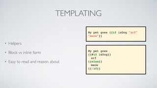 TEMPLATING
• Helpers
• Block vs inline form
• Easy to read and reason about
My pet goes
{{#if isDog}}
arf
{{else}}
meow
{{/if}}
My pet goes {{if isDog "arf"
"meow"}}
 
