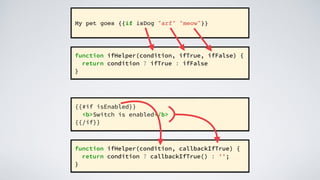 My pet goes {{if isDog "arf" "meow"}}
function ifHelper(condition, ifTrue, ifFalse) {
return condition ? ifTrue : ifFalse
}
{{#if isEnabled}}
<b>Switch is enabled</b>
{{/if}}
function ifHelper(condition, callbackIfTrue) {
return condition ? callbackIfTrue() : '';
}
 