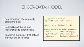 EMBER-DATA: MODEL
• Representation of any (usually
persistent) data
• Deﬁned by attributes, and
relationships to other models
• “model” is the factory that deﬁnes
the structure of “records”
// app/models/book.js
import DS from 'ember-data';
const { attr, hasMany } = DS;
export default DS.Model.extend({
title: attr('string'),
publishedAt: attr('date'),
chapters: hasMany('chapter')
});
 