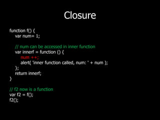 Closurefunction f() {varnum= 1;// num can be accessed in inner functionvarinnerf = function () {num ++;        alert( 'inner function called, num: ' + num );    };    return innerf;}// f2 now is a functionvar f2 = f();f2();