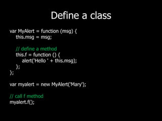 Define a classvarMyAlert = function (msg) {   this.msg = msg;// define a methodthis.f = function () {        alert('Hello ' + this.msg);   };};varmyalert = new MyAlert('Mary');// call f methodmyalert.f();