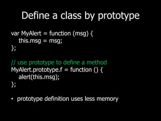 Define a class by prototypevarMyAlert = function (msg) {   this.msg = msg;};// use prototype to define a methodMyAlert.prototype.f = function () {   alert(this.msg);};prototype definition uses less memory