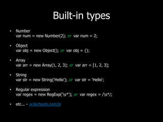 Built-in typesNumbervarnum = new Number(2); or  varnum= 2; Objectvarobj = new Object(); or  varobj = {}; Arrayvararr = new Array(1, 2, 3); or vararr = [1, 2, 3];Stringvarstr = new String('Hello'); or varstr = 'Hello';Regular expressionvar regex = new RegExp('\s*'); or varregex = /\s*/;etc... - w3schools.com/js